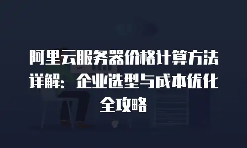 阿里云服务器价格计算方法详解：企业选型与成本优化全攻略