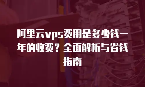 阿里云vps费用是多少钱一年的收费？全面解析与省钱指南