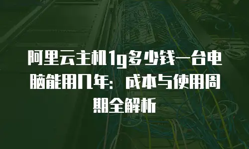 阿里云主机1g多少钱一台电脑能用几年：成本与使用周期全解析