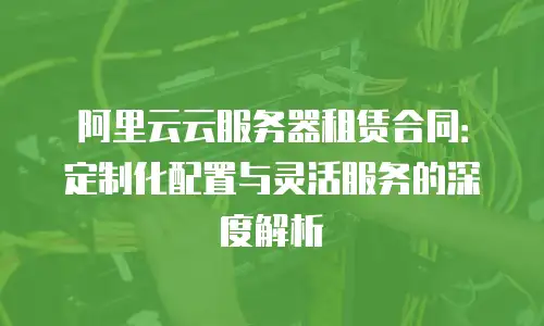 阿里云云服务器租赁合同：定制化配置与灵活服务的深度解析