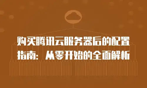 购买腾讯云服务器后的配置指南：从零开始的全面解析