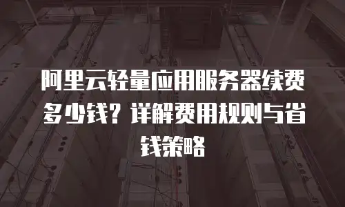 阿里云轻量应用服务器续费多少钱？详解费用规则与省钱策略