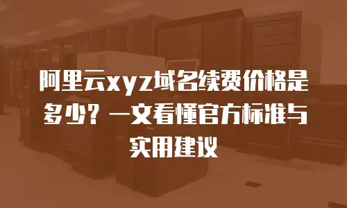 阿里云xyz域名续费价格是多少？一文看懂官方标准与实用建议