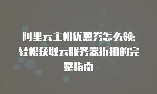 阿里云主机优惠券怎么领：轻松获取云服务器折扣的完整指南