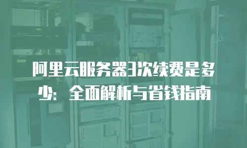 阿里云服务器3次续费是多少：全面解析与省钱指南