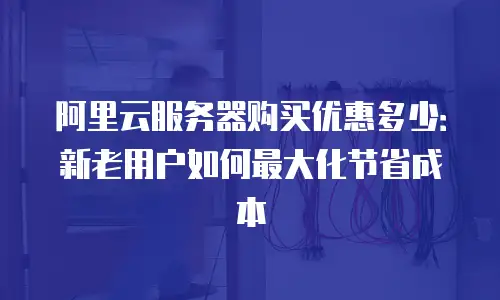 阿里云服务器购买优惠多少：新老用户如何最大化节省成本