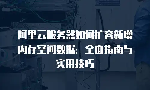 阿里云服务器如何扩容新增内存空间数据：全面指南与实用技巧