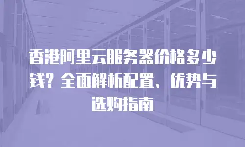 香港阿里云服务器价格多少钱？全面解析配置、优势与选购指南