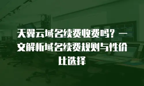 天翼云域名续费收费吗？一文解析域名续费规则与性价比选择