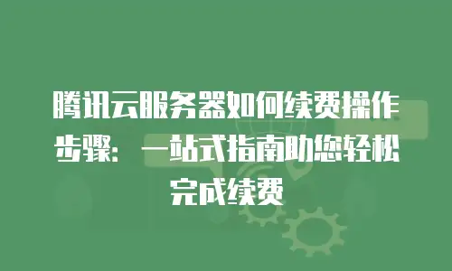 腾讯云服务器如何续费操作步骤：一站式指南助您轻松完成续费
