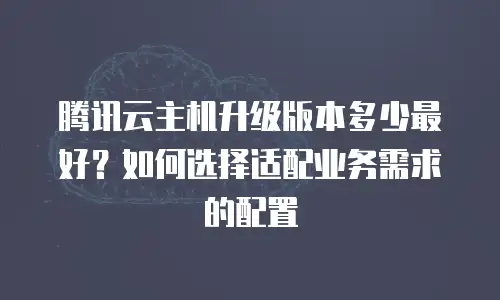腾讯云主机升级版本多少最好？如何选择适配业务需求的配置