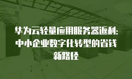 华为云轻量应用服务器返利：中小企业数字化转型的省钱新路径