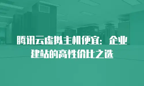 腾讯云虚拟主机便宜：企业建站的高性价比之选