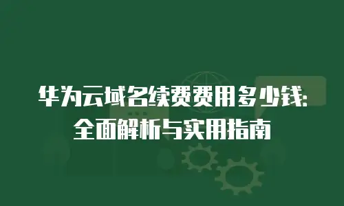 华为云域名续费费用多少钱：全面解析与实用指南
