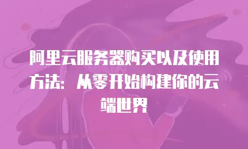 阿里云服务器购买以及使用方法：从零开始构建你的云端世界
