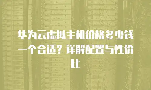 华为云虚拟主机价格多少钱一个合适？详解配置与性价比