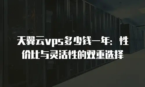 天翼云vps多少钱一年：性价比与灵活性的双重选择