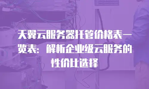 天翼云服务器托管价格表一览表：解析企业级云服务的性价比选择