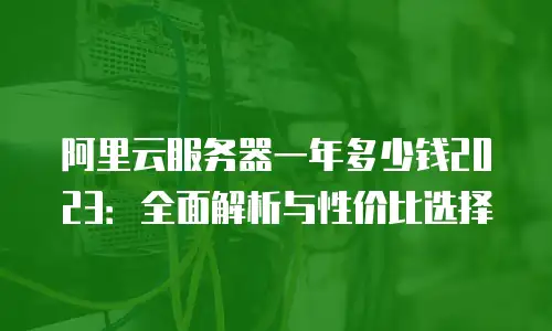 阿里云服务器一年多少钱2023：全面解析与性价比选择