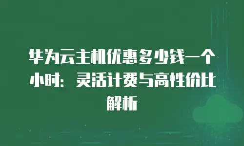 华为云主机优惠多少钱一个小时：灵活计费与高性价比解析