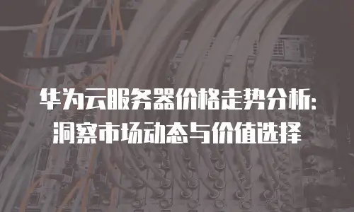 华为云服务器价格走势分析：洞察市场动态与价值选择