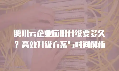 腾讯云企业应用升级要多久？高效升级方案与时间解析