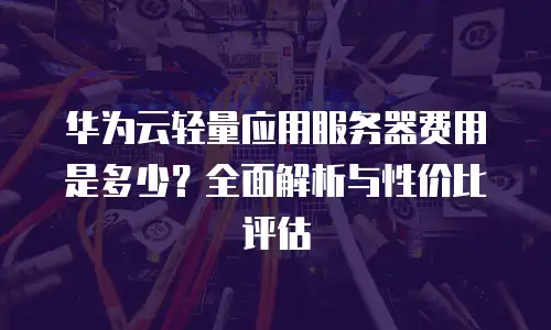 华为云轻量应用服务器费用是多少？全面解析与性价比评估
