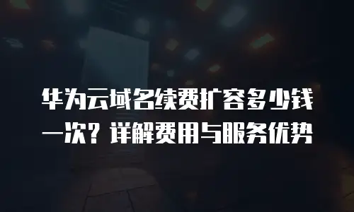 华为云域名续费扩容多少钱一次？详解费用与服务优势