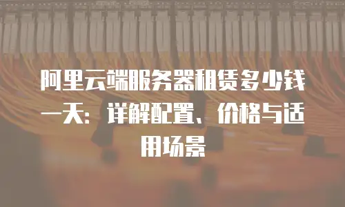 阿里云端服务器租赁多少钱一天：详解配置、价格与适用场景