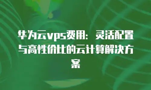 华为云vps费用：灵活配置与高性价比的云计算解决方案