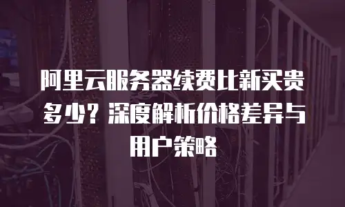 阿里云服务器续费比新买贵多少？深度解析价格差异与用户策略