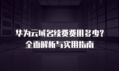 华为云域名续费费用多少？全面解析与实用指南