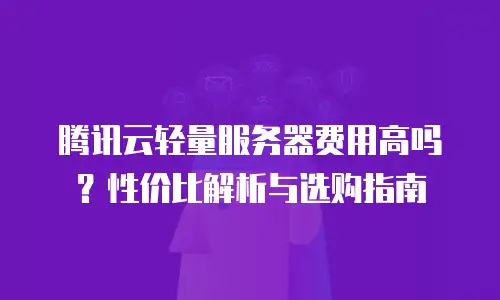 腾讯云轻量服务器费用高吗？性价比解析与选购指南