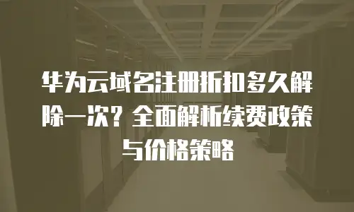 华为云域名注册折扣多久解除一次？全面解析续费政策与价格策略