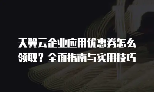 天翼云企业应用优惠券怎么领取？全面指南与实用技巧