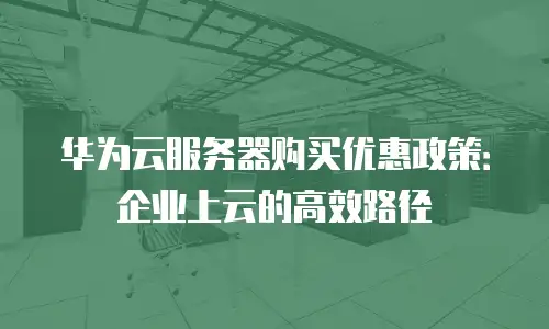 华为云服务器购买优惠政策：企业上云的高效路径