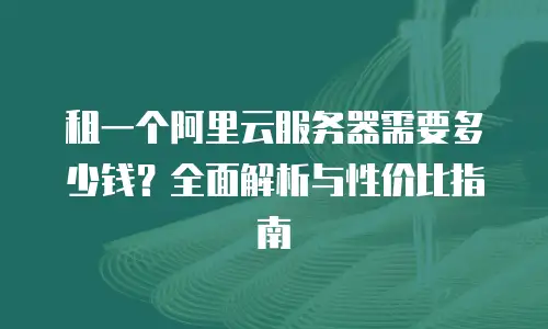 租一个阿里云服务器需要多少钱？全面解析与性价比指南