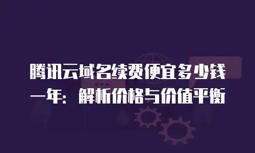 腾讯云域名续费便宜多少钱一年：解析价格与价值平衡