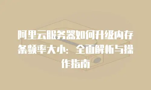 阿里云服务器如何升级内存条频率大小：全面解析与操作指南