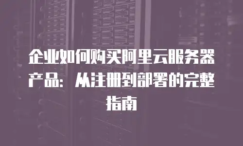 企业如何购买阿里云服务器产品：从注册到部署的完整指南