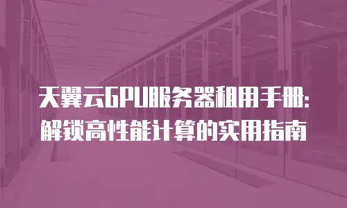 天翼云GPU服务器租用手册：解锁高性能计算的实用指南