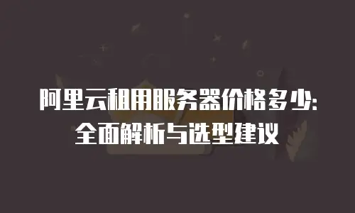 阿里云租用服务器价格多少：全面解析与选型建议