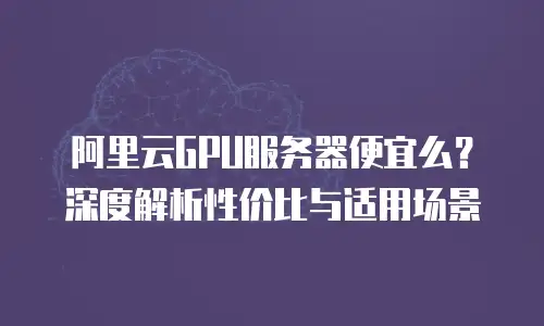 阿里云GPU服务器便宜么？深度解析性价比与适用场景