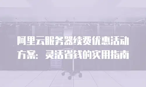 阿里云服务器续费优惠活动方案：灵活省钱的实用指南