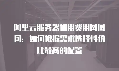 阿里云服务器租用费用凤凰网：如何根据需求选择性价比最高的配置