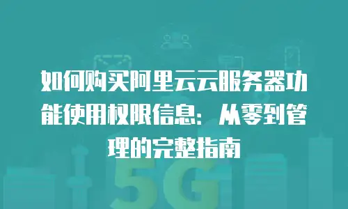 如何购买阿里云云服务器功能使用权限信息：从零到管理的完整指南