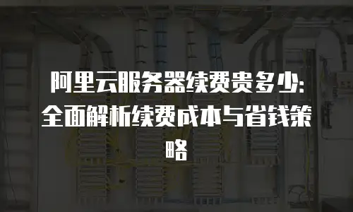 阿里云服务器续费贵多少：全面解析续费成本与省钱策略