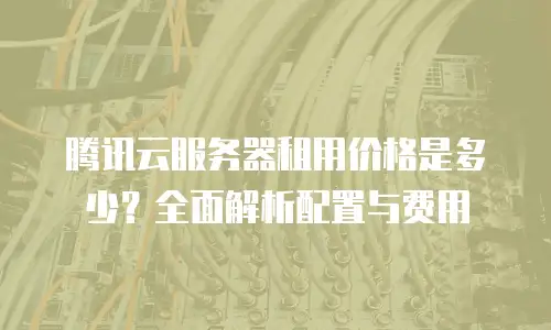 腾讯云服务器租用价格是多少？全面解析配置与费用