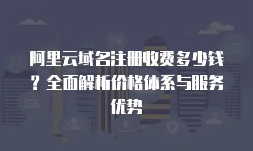 阿里云域名注册收费多少钱？全面解析价格体系与服务优势