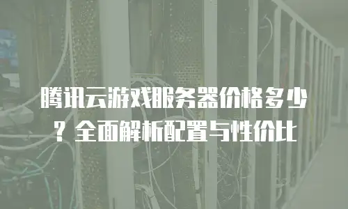 腾讯云游戏服务器价格多少？全面解析配置与性价比